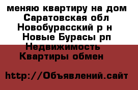 меняю квартиру на дом - Саратовская обл., Новобурасский р-н, Новые Бурасы рп Недвижимость » Квартиры обмен   